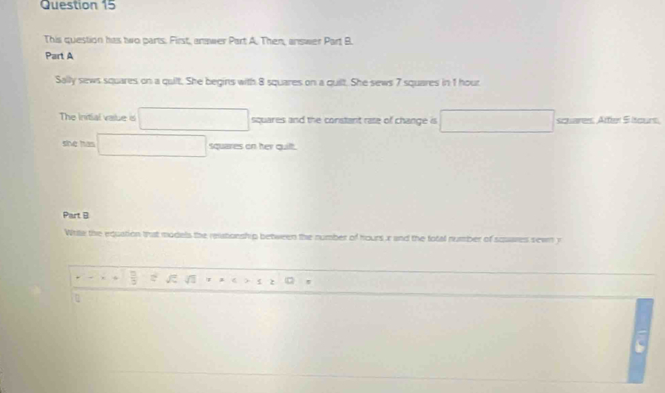 This question has two parts. First, anawer Part A. Then, answer Part B. 
Part A 
Sally sews squares on a quilt. She begins with 8 squares on a quilt. She sews 7 squares in 1 hout 
The Initial value s □ squares and the constant rate of change is □ scuares. Aftel Sltours 
she has □ squares on her quilt. 
Part B 
Write the equation that models the reatonship between the number of hours r and the total number of squares sewn y
r-x+1  □ /□   =surd 