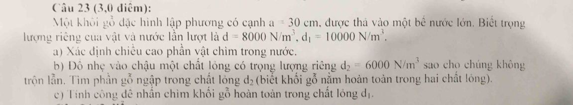 (3,0 điểm): 
Một khôi gỗ đặc hình lập phương có cạnh a=30cm được thả vào một bể nước lớn. Biết trọng 
lượng riêng của vật và nước lần lượt là d=8000N/m^3, d_1=10000N/m^3. 
a) Xác định chiều cao phần vật chìm trong nước. 
b) Đồ nhẹ vào chậu một chất lỏng có trọng lượng riêng d_2=6000N/m^3 sao cho chúng không 
trộn lẫn. Tìm phần gỗ ngập trong chất lỏng d_2 (biết khối gỗ nằm hoàn toàn trong hai chất lỏng). 
c) Tính công đê nhần chìm khối gỗ hoàn toàn trong chất lóng dị.