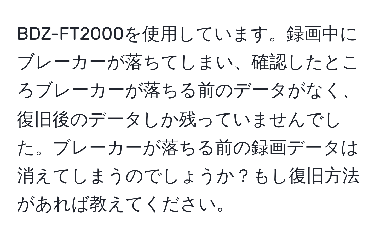 BDZ-FT2000を使用しています。録画中にブレーカーが落ちてしまい、確認したところブレーカーが落ちる前のデータがなく、復旧後のデータしか残っていませんでした。ブレーカーが落ちる前の録画データは消えてしまうのでしょうか？もし復旧方法があれば教えてください。