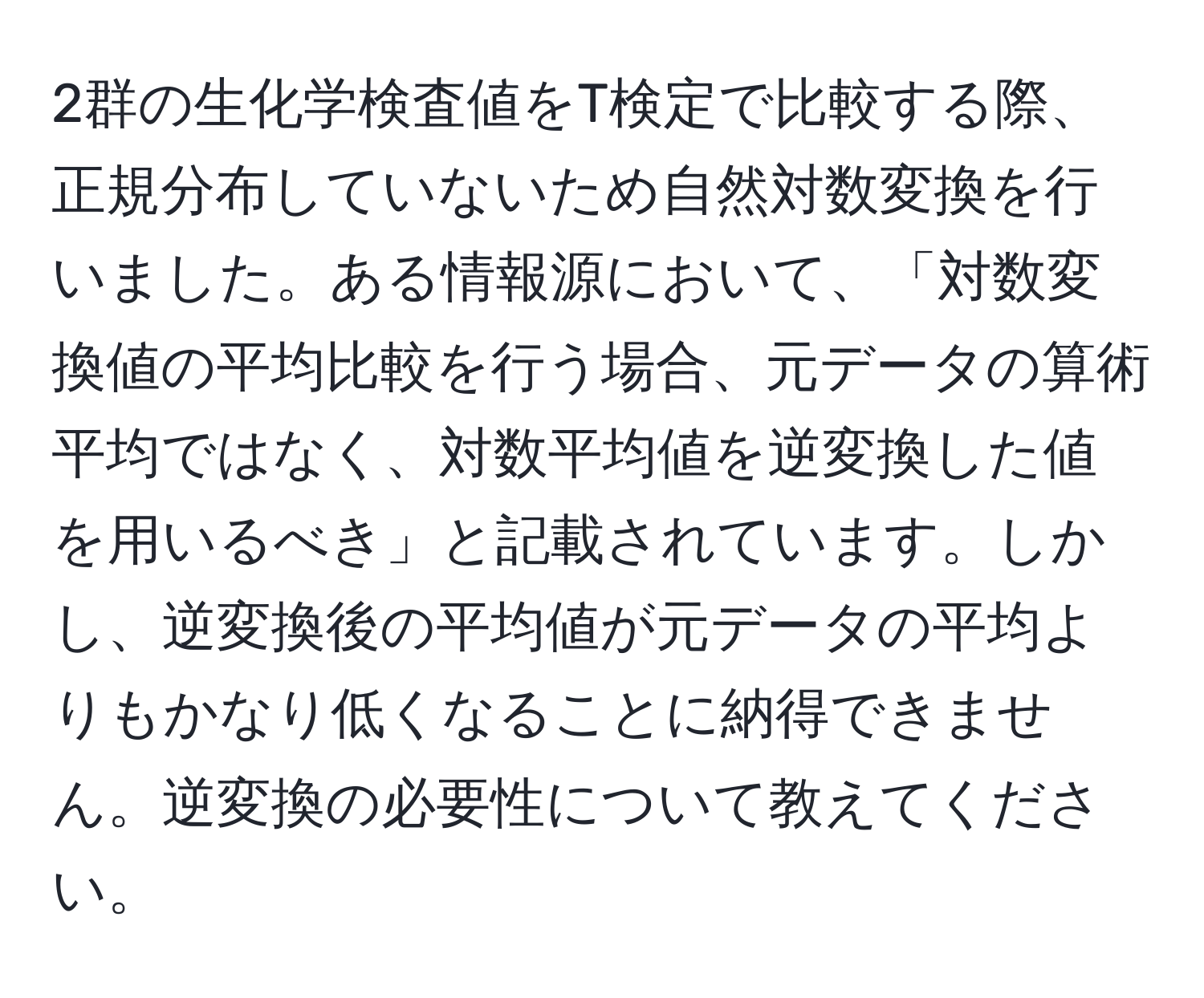 2群の生化学検査値をT検定で比較する際、正規分布していないため自然対数変換を行いました。ある情報源において、「対数変換値の平均比較を行う場合、元データの算術平均ではなく、対数平均値を逆変換した値を用いるべき」と記載されています。しかし、逆変換後の平均値が元データの平均よりもかなり低くなることに納得できません。逆変換の必要性について教えてください。