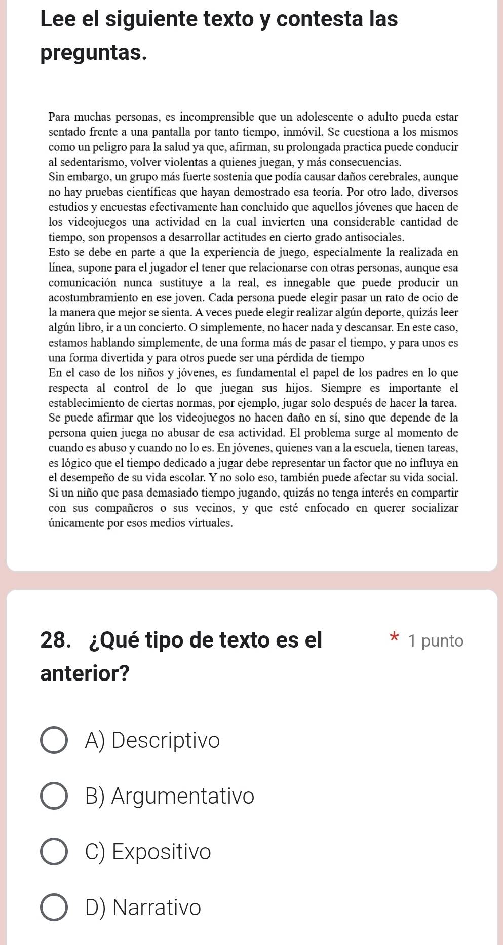 Lee el siguiente texto y contesta las
preguntas.
Para muchas personas, es incomprensible que un adolescente o adulto pueda estar
sentado frente a una pantalla por tanto tiempo, inmóvil. Se cuestiona a los mismos
como un peligro para la salud ya que, afirman, su prolongada practica puede conducir
al sedentarismo, volver violentas a quienes juegan, y más consecuencias.
Sin embargo, un grupo más fuerte sostenía que podía causar daños cerebrales, aunque
no hay pruebas científicas que hayan demostrado esa teoría. Por otro lado, diversos
estudios y encuestas efectivamente han concluido que aquellos jóvenes que hacen de
los videojuegos una actividad en la cual invierten una considerable cantidad de
tiempo, son propensos a desarrollar actitudes en cierto grado antisociales.
Esto se debe en parte a que la experiencia de juego, especialmente la realizada en
línea, supone para el jugador el tener que relacionarse con otras personas, aunque esa
comunicación nunca sustituye a la real, es innegable que puede producir un
acostumbramiento en ese joven. Cada persona puede elegir pasar un rato de ocio de
la manera que mejor se sienta. A veces puede elegir realizar algún deporte, quizás leer
algún libro, ir a un concierto. O simplemente, no hacer nada y descansar. En este caso,
estamos hablando simplemente, de una forma más de pasar el tiempo, y para unos es
una forma divertida y para otros puede ser una pérdida de tiempo
En el caso de los niños y jóvenes, es fundamental el papel de los padres en lo que
respecta al control de lo que juegan sus hijos. Siempre es importante el
establecimiento de ciertas normas, por ejemplo, jugar solo después de hacer la tarea.
Se puede afirmar que los videojuegos no hacen daño en sí, sino que depende de la
persona quien juega no abusar de esa actividad. El problema surge al momento de
cuando es abuso y cuando no lo es. En jóvenes, quienes van a la escuela, tienen tareas,
es lógico que el tiempo dedicado a jugar debe representar un factor que no influya en
el desempeño de su vida escolar. Y no solo eso, también puede afectar su vida social.
Si un niño que pasa demasiado tiempo jugando, quizás no tenga interés en compartir
con sus compañeros o sus vecinos, y que esté enfocado en querer socializar
únicamente por esos medios virtuales.
28. ¿Qué tipo de texto es el 1 punto
anterior?
A) Descriptivo
B) Argumentativo
C) Expositivo
D) Narrativo