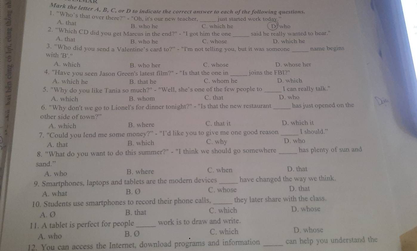 Mark the letter A, B, C, or D to indicate the correct answer to each of the following questions.
1. "Who’s that over there?" - "Oh, it's our new teacher. _just started work today."
A. that
B. who he C. which he D who
2. "Which CD did you get Marcus in the end?" - "I got him the one _said he really wanted to hear."
A. that C. whose D. which he
B. who he
3. "Who did you send a Valentine’s card to?" - "I'm not telling you, but it was someone _name begins
with 'B'."
A. which B. who her C. whose D. whose her
4. "Have you seen Jason Green's latest film?" - "Is that the one in _joins the FBI?"
A. which he B. that he C. whom he D. which
5. "Why do you like Tania so much?" - "Well, she’s one of the few people to _I can really talk."
A. which B. whom C. that D. who
6. "Why don't we go to Lionel's for dinner tonight?" - "Is that the new restaurant _has just opened on the
other side of town?”
A. which B. where C. that it D. which it
7. "Could you lend me some money?” - "I’d like you to give me one good reason_ I should.”
A. that B. which C. why D. who
8. "What do you want to do this summer?" - "I think we should go somewhere _has plenty of sun and
sand.”
A. who B. where C. when D. that
9. Smartphones, laptops and tablets are the modern devices _have changed the way we think.
A. what B. O C. whose
D. that
10. Students use smartphones to record their phone calls,_ they later share with the class.
A. Ø B. that C. which
D. whose
11. A tablet is perfect for people _work is to draw and write.
A. who B. O C. which
D. whose
12. You can access the Internet, download programs and information _can help you understand the