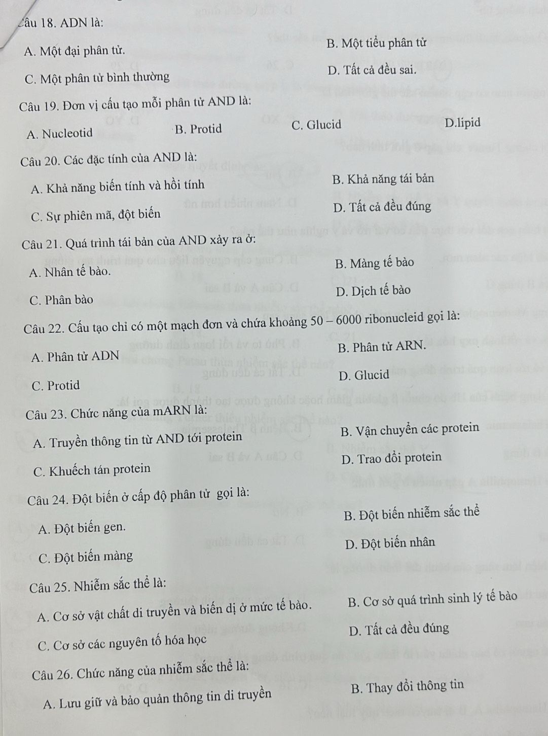 ADN là:
A. Một đại phân tử.
B. Một tiểu phân tử
D. Tất cả đều sai.
C. Một phân tử bình thường
Câu 19. Đơn vị cấu tạo mỗi phân tử AND là:
A. Nucleotid B. Protid C. Glucid
D.lipid
Câu 20. Các đặc tính của AND là:
A. Khả năng biến tính và hồi tính
B. Khả năng tái bản
C. Sự phiên mã, đột biến
D. Tất cả đều đúng
Câu 21. Quá trình tái bản của AND xảy ra ở:
A. Nhân tế bào. B. Màng tế bào
C. Phân bào D. Dịch tế bào
Câu 22. Cấu tạo chỉ có một mạch đơn và chứa khoảng 50 - 6000 ribonucleid gọi là:
A. Phân tử ADN B. Phân tử ARN.
C. Protid D. Glucid
Câu 23. Chức năng của mARN là:
A. Truyền thông tin từ AND tới protein B. Vận chuyển các protein
C. Khuếch tán protein D. Trao đồi protein
Câu 24. Đột biến ở cấp độ phân tử gọi là:
A. Đột biến gen. B. Đột biến nhiễm sắc thể
C. Đột biến màng D. Đột biến nhân
Câu 25. Nhiễm sắc thể là:
A. Cơ sở vật chất di truyền và biến dị ở mức tế bào. B. Cơ sở quá trình sinh lý tế bào
D. Tất cả đều đúng
C. Cơ sở các nguyên tố hóa học
Câu 26. Chức năng của nhiễm sắc thể là:
A. Lưu giữ và bảo quản thông tin di truyền B. Thay đổi thông tin