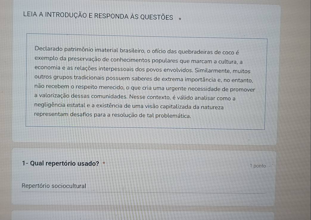 LEIA A INTRODUÇÃO E RESPONDA ÀS QUESTÕES 。 
Declarado patrimônio imaterial brasileiro, o ofício das quebradeiras de coco é 
exemplo da preservação de conhecimentos populares que marcam a cultura, a 
economia e as relações interpessoais dos povos envolvidos. Similarmente, muitos 
outros grupos tradicionais possuem saberes de extrema importância e, no entanto, 
não recebem o respeito merecido, o que cria uma urgente necessidade de promover 
a valorização dessas comunidades. Nesse contexto, é válido analisar como a 
negligência estatal e a existência de uma visão capitalizada da natureza 
representam desafios para a resolução de tal problemática. 
1- Qual repertório usado? * 1 ponto 
Repertório sociocultural