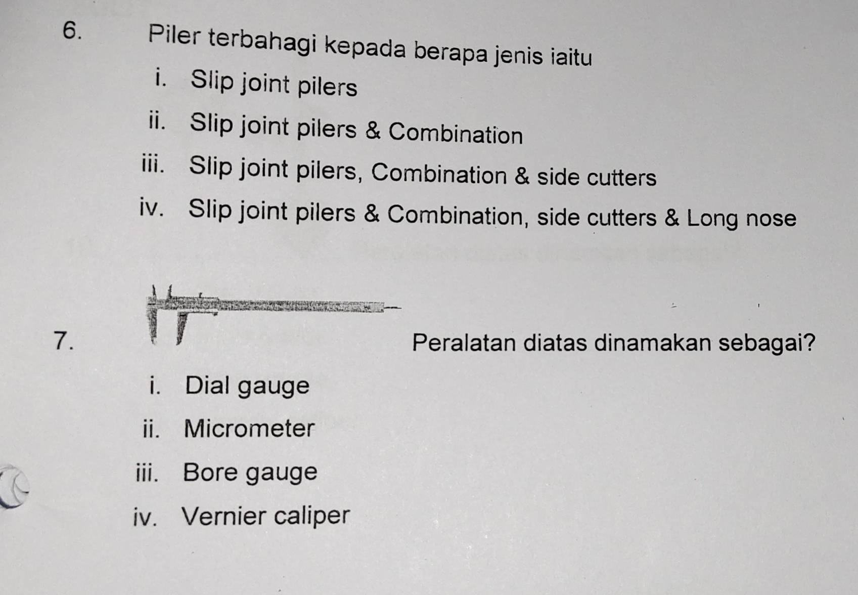 Piler terbahagi kepada berapa jenis iaitu 
i. Slip joint pilers 
ii. Slip joint pilers & Combination 
iii. Slip joint pilers, Combination & side cutters 
iv. Slip joint pilers & Combination, side cutters & Long nose 
7. Peralatan diatas dinamakan sebagai? 
i. Dial gauge 
ii. Micrometer 
iii. Bore gauge 
iv. Vernier caliper