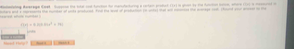 Minimizing Average Cost Suppose the total cost function for manufacturing a certain product C(x) Is given by the function below, where C(x) Is measured in 
dollars and x represents the number of units produced. Find the level of production (in units) that will minimize the average cost. (Round your answer to the 
hearest whole number.)
C(x)=0.2(0.01x^2+76)
units 
Enter a number 
Need Help? fload It Vlste6 H