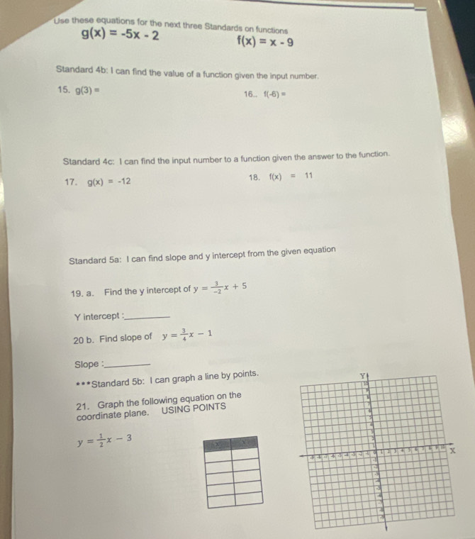 Use these equations for the next three Standards on functions
g(x)=-5x-2
f(x)=x-9
Standard 4b: I can find the value of a function given the input number. 
15. g(3)=
16.. f(-6)=
Standard 4c: I can find the input number to a function given the answer to the function. 
17. g(x)=-12
18. f(x)=11
Standard 5a: I can find slope and y intercept from the given equation 
19. a. Find the y intercept of y= 3/-2 x+5
Y intercept :_ 
20 b. Find slope of y= 3/4 x-1
Slope :_ 
***Standard 5b: I can graph a line by points. 
21. Graph the following equation on the 
coordinate plane. USING POINTS
y= 1/2 x-3