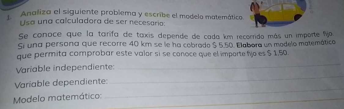 Analiza el siguiente problema y escribe el modelo matemático. 
Usa una calculadora de ser necesario: 
Se conoce que la tarifa de taxis depende de cada km recorrido más un importe fijo. 
Si una persona que recorre 40 km se le ha cobrado $ 5,50. Elabora un modelo matemático 
que permita comprobar este valor si se conoce que el importe fijo es $ 1,50. 
Variable independiente: 
_ 
_ 
Variable dependiente: 
_ 
Modelo matemático:_