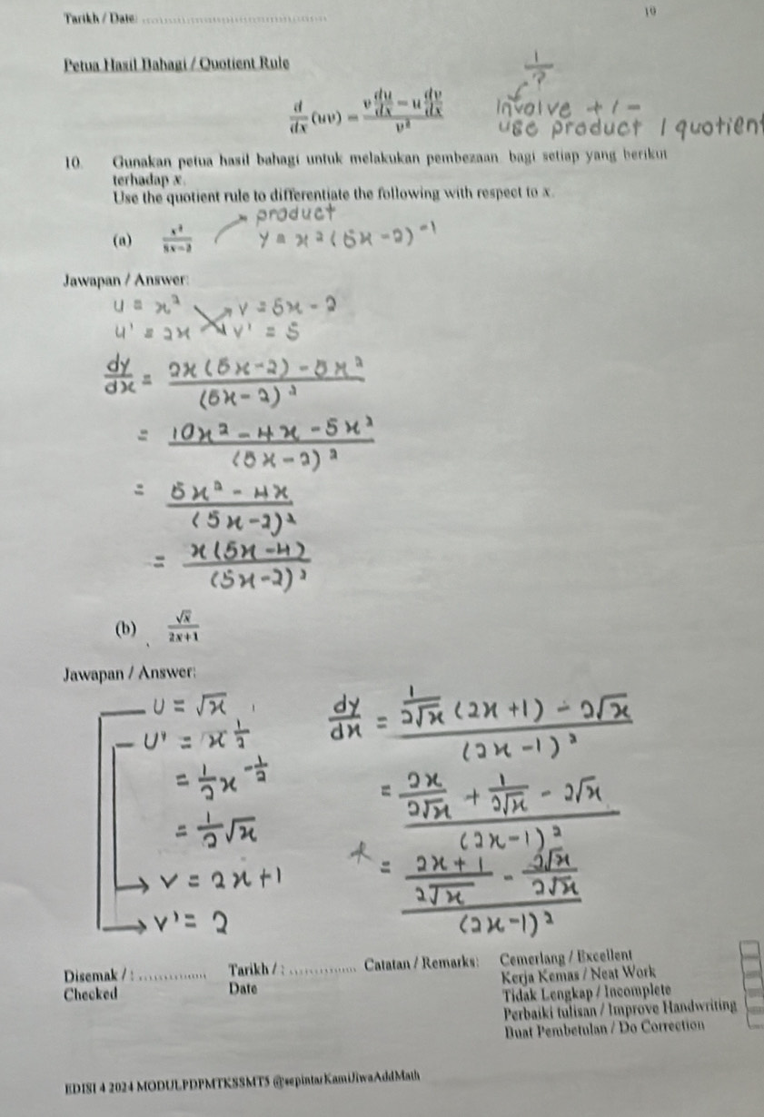 Tarikh / Date_ 
10 
Petua Hasil Bahagi / Quotient Rule
 d/dx (uv)=frac v du/dx =u dv/dx v^2
10. Gunakan petua hasil bahagi untuk melakukan pembezaan. bagi setiap yang berikut 
terhadap x. 
Use the quotient rule to differentiate the following with respect to x
Jawapan / Answer: 
(b)  sqrt(x)/2x+1 
Jawapan / Answer: 
_ 
_ 
Disemak / : Tarikh / : Catatan / Remarks: Cemerlang / Exceilent 
Checked _Date _ Kerja Kemas / Neat Work 
Tidak Lengkap / Incomplete 
Perbaiki tulisan / Improve Handwriting 
Buat Pembetulan / Do Correction 
EDISI 4 2024 MODULPDPMTKSSMT5 @spintarKamiJiwaAddMath