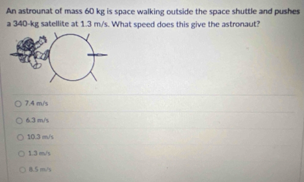 An astrounat of mass 60 kg is space walking outside the space shuttle and pushes
a 340-kg satellite at 1.3 m/s. What speed does this give the astronaut?
7.4 m/s
6.3 m/s
10.3 m/s
1.3 m/s
8.5 m/s