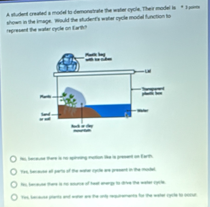 A student created a model to demonstrate the water cycle. Their model is * 3 poirm
shown in the Image. Would the student's water cycle model function to
represent the water cycle on Earth?
his, Seeases ttore is to spiming mation like is gresent on Earth.
Yes, Secsuse all parts of the water eycls are present in the model.
his, seseues thee i ns saurce of feat energy to drive the water cycle.
Yes Secaues piants and vatur are the anly requirements for the water cycle to eccur