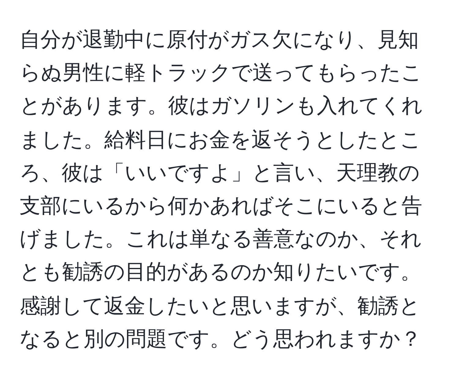 自分が退勤中に原付がガス欠になり、見知らぬ男性に軽トラックで送ってもらったことがあります。彼はガソリンも入れてくれました。給料日にお金を返そうとしたところ、彼は「いいですよ」と言い、天理教の支部にいるから何かあればそこにいると告げました。これは単なる善意なのか、それとも勧誘の目的があるのか知りたいです。感謝して返金したいと思いますが、勧誘となると別の問題です。どう思われますか？