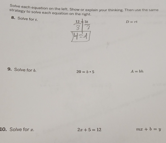 Solve each equation on the left. Show or explain your thinking. Then use the same 
strategy to solve each equation on the right. 
8. Solve for t.
_ 12= 3t
D=rt
9. Solve for b.
20=b· 5
A=bh
10. Solve for x. 2x+5=12 mx+b=y