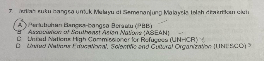 Istilah suku bangsa untuk Melayu di Semenanjung Malaysia telah ditakrifkan oleh
APertubuhan Bangsa-bangsa Bersatu (PBB)
B Association of Southeast Asian Nations (ASEAN)
C United Nations High Commissioner for Refugees (UNHCR)
D United Nations Educational, Scientific and Cultural Organization (UNESCO)