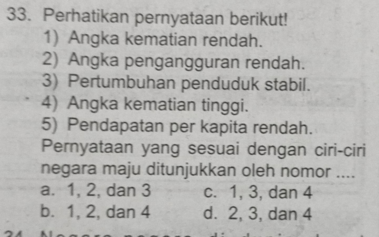 Perhatikan pernyataan berikut!
1) Angka kematian rendah.
2) Angka pengangguran rendah.
3) Pertumbuhan penduduk stabil.
4) Angka kematian tinggi.
5) Pendapatan per kapita rendah.
Pernyataan yang sesuai dengan ciri-ciri
negara maju ditunjukkan oleh nomor ....
a. 1, 2, dan 3 c. 1, 3, dan 4
b. 1, 2, dan 4 d. 2, 3, dan 4