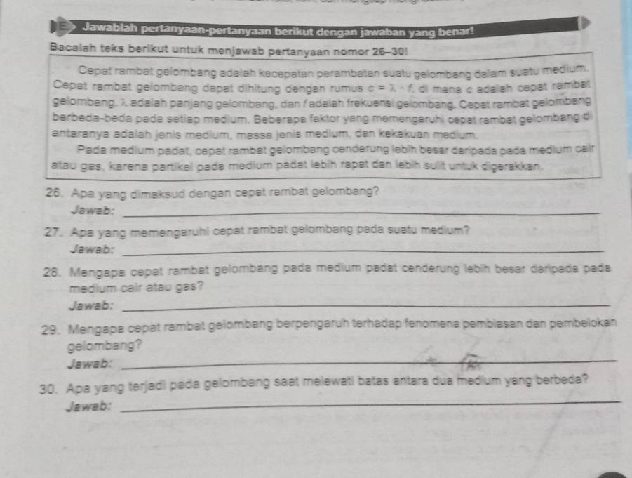 Jawablah pertanyaan-pertanyaan berikut dengan jawaban yang benar! 
Bacalah teks berikut untuk menjawab pertanyaan nomor 26-30! 
Cepat rambat gélombang adalah kecepatan perambatan suatu gelombang dalam suatu medium 
Cepat rambat gelombang dapat dihitung dengan rumus c=lambda · f , di maña c adalah capat rambat 
gelombang, λ adalah panjang gelombang, dan f adalah frekuensi gelombang. Cepat rambat gelombang 
berbeda-beda pada setiap medium. Beberapa faktor yang memengaruhi cepat rambat gelombang di 
antaranya adalah jenis medium, massa jenis medium, dan kekakuan medium. 
Pada medium padat, cepat rambat gelombang cenderung lebih besar daripada pada medium cair 
atau gas, karena partikel pada medium padat lebih rapat dan lebih sulit untuk digerakkan. 
26. Apa yang dimaksud dengan cepat rambat gelombang? 
Jawab:_ 
27. Apa yang memengaruhi cepat rambat gelombang pada suatu medium? 
Jawab:_ 
28. Mengapa cepat rambat gelombang pada medium padat cenderung lebih besar daripada pada 
medium cair atau gas? 
Jawab:_ 
29. Mengapa cepat rambat gelombang berpengaruh terhadap fenomena pembiasan dan pembelokan 
_ 
gelombang? 
Jawab: 
_ 
30. Apa yang terjadi pada gelombang saat melewati batas antara dua medium yang berbeda? 
Jawab: