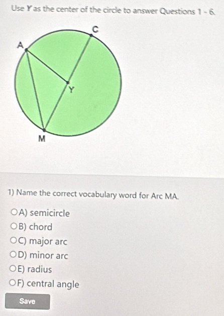 Use Y as the center of the circle to answer Questions 1-6 
1) Name the correct vocabulary word for Arc MA.
A) semicircle
B) chord
C) major arc
D) minor arc
E) radius
F) central angle
Save