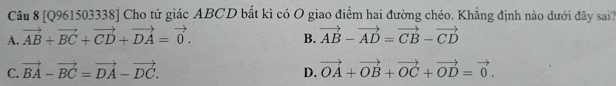 [Q961503338] Cho tứ giác ABCD bất kì có O giao điểm hai đường chéo. Khẳng định nào dưới đây sai?
A. vector AB+vector BC+vector CD+vector DA=vector 0.
B. vector AB-vector AD=vector CB-vector CD
C. vector BA-vector BC=vector DA-vector DC.
D. vector OA+vector OB+vector OC+vector OD=vector 0.