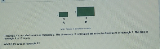 r
P
q s
A B
Note. Picture is not drawn to scale. 
rectangle A is 18 sq cm. Rectangle A is a scaled version of rectangle B. The dimensions of rectangle B are twice the dimensions of rectangle A. The area of 
What is the area of rectangle B?