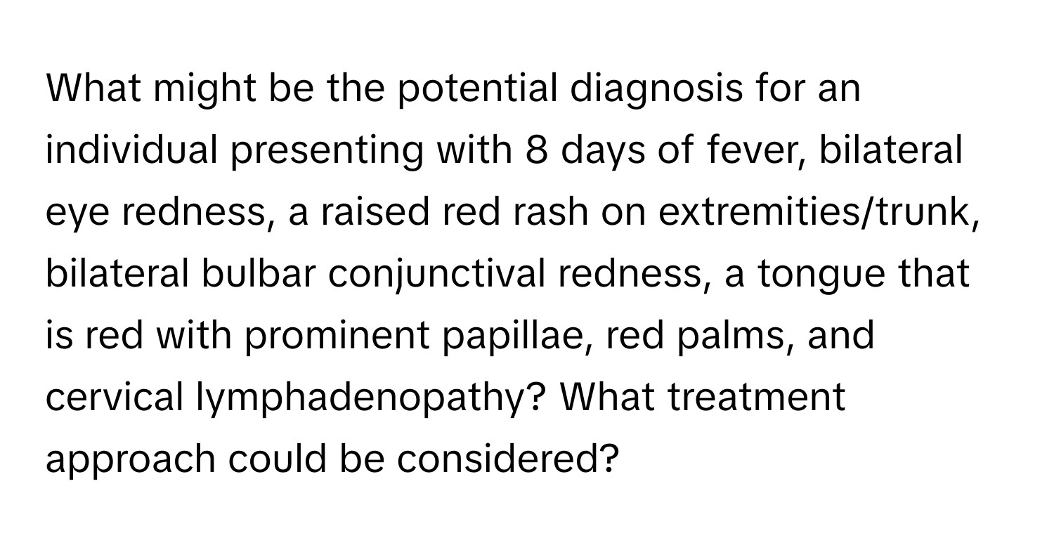 What might be the potential diagnosis for an individual presenting with 8 days of fever, bilateral eye redness, a raised red rash on extremities/trunk, bilateral bulbar conjunctival redness, a tongue that is red with prominent papillae, red palms, and cervical lymphadenopathy? What treatment approach could be considered?