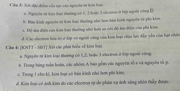 Xét đặc điểm cấu tạo của nguyên tử kim loại.
a. Nguyên tử kim loại thường có 1, 2 hoặc 3 electron ở lớp ngoài cùng.Đ
b. Bán kính nguyên tử kim loại thường nhỏ hơn bán kính nguyên tử phi kim.
c. Độ âm điện của kim loại thường nhỏ hơn so với độ âm điện của phi kim.
d. Các electron hóa trị ở lớp vỏ ngoài cùng của kim loại chịu lực đẩy yếu của hạt nhân
Câu 4: [KNTT - SBT] Xét các phát biểu về kim loại.
a. Nguyên tử kim loại thường có 1, 2, hoặc 3 electron ở lớp ngoài cùng.
b. Trong bảng tuần hoàn, các nhóm A bao gồm các nguyên tố s và nguyên tố p.
c. Trong 1 chu kì, kim loại có bán kính nhỏ hơn phi kim.
d. Kim loại có ánh kim do các electron tự do phán xạ ánh sáng nhìn thầy được.