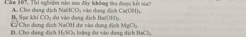 Cầu 107. Thí nghiệm nào sau đây không thu được kết tủa?
A. Cho dung dịch NaHCO_3 vào dung dịch Ca(OH)_2.
B Sục khí CO_2 dư vào dung dịch Ba(OH)_2.
C Cho dung dịch NaOH dư vào dung dịch MgCl_2.
D. Cho dung dịch H_2SO_4 loãng dư vào dung dịch BaCl_2.