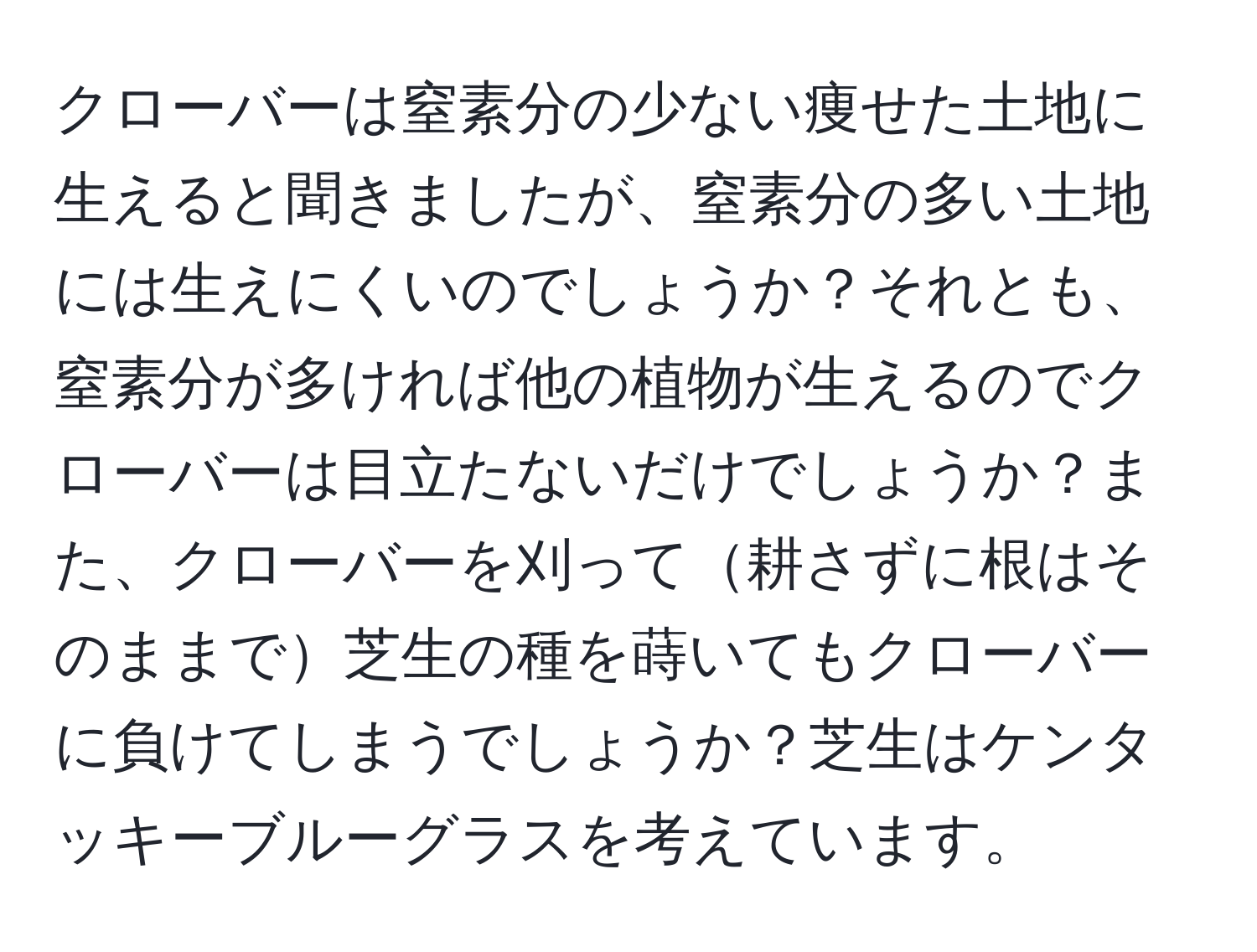 クローバーは窒素分の少ない痩せた土地に生えると聞きましたが、窒素分の多い土地には生えにくいのでしょうか？それとも、窒素分が多ければ他の植物が生えるのでクローバーは目立たないだけでしょうか？また、クローバーを刈って耕さずに根はそのままで芝生の種を蒔いてもクローバーに負けてしまうでしょうか？芝生はケンタッキーブルーグラスを考えています。