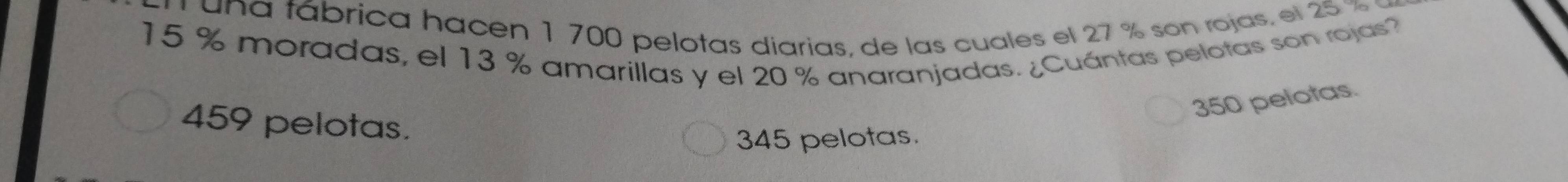 una fábrica hacen 1 700 pelotas diarias, de las cuales el 27 % son rojas. el 25 %
15 % moradas, el 13 % amarillas y el 20 % anaranjadas. ¿Cuántas pelotas son rojas?
350 pelotas.
459 pelotas.
345 pelotas.