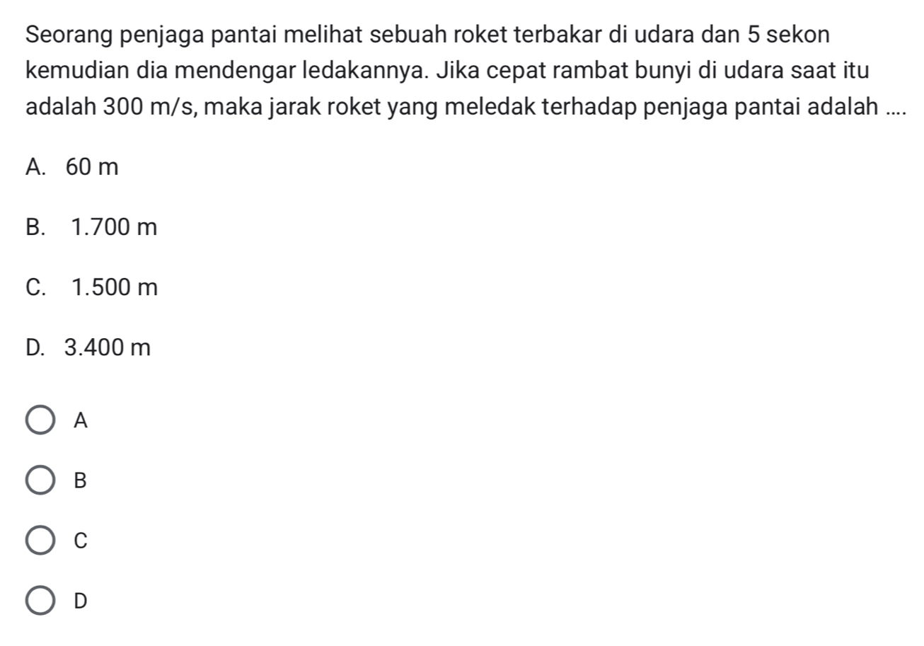 Seorang penjaga pantai melihat sebuah roket terbakar di udara dan 5 sekon
kemudian dia mendengar ledakannya. Jika cepat rambat bunyi di udara saat itu
adalah 300 m/s, maka jarak roket yang meledak terhadap penjaga pantai adalah ....
A. 60 m
B. 1.700 m
C. 1.500 m
D. 3.400 m
A
B
C
D