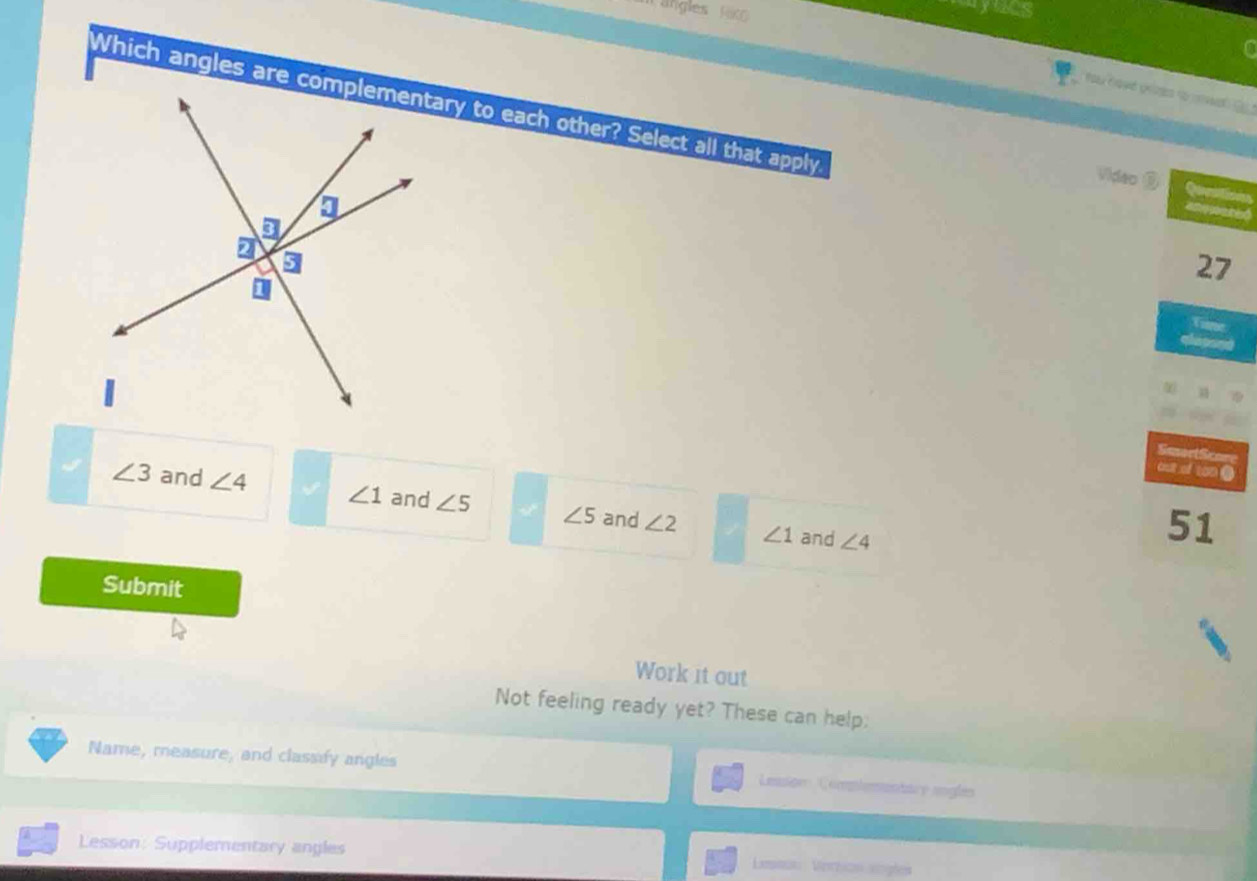 ayncs
Which angles are ary to each other? Select all that apply.
Video Qurln
a ó
27
Viame
qla p age
SmortScor
cut of ton .
∠ 3 and ∠ 4 ∠ 1 and ∠ 5 ∠ 5 and ∠ 2 ∠ 1
and ∠ 4
51
Submit
Work it out
Not feeling ready yet? These can help;
Name, measure, and classify angles
Leason Compiementare angles
Lesson: Supplementary angles Leson Verticn sngles