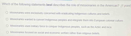 Which of the following statements best describes the role of missionaries in the Americas? (1 point
Missionaries were exclusively concerned with eradicating Indigenous cultures and beliefs
Missionares wanted to convert Indigenous peoples and integrate them into European colonial culture
Missionanes used military force to conquer Indigenous peoples, such as the Aztec and Inca
Missionaries focused on social and economic welfare rather than religious beliefs