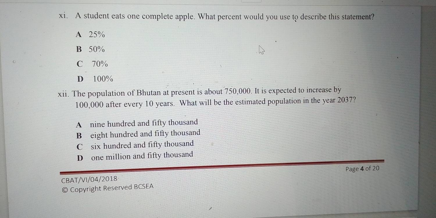 A student eats one complete apple. What percent would you use to describe this statement?
A 25%
B 50%
C 70%
D 100%
xii. The population of Bhutan at present is about 750,000. It is expected to increase by
100,000 after every 10 years. What will be the estimated population in the year 2037?
A nine hundred and fifty thousand
B eight hundred and fifty thousand
C six hundred and fifty thousand
D one million and fifty thousand
Page 4 of 20
CBAT/VI/04/2018
© Copyright Reserved BCSEA