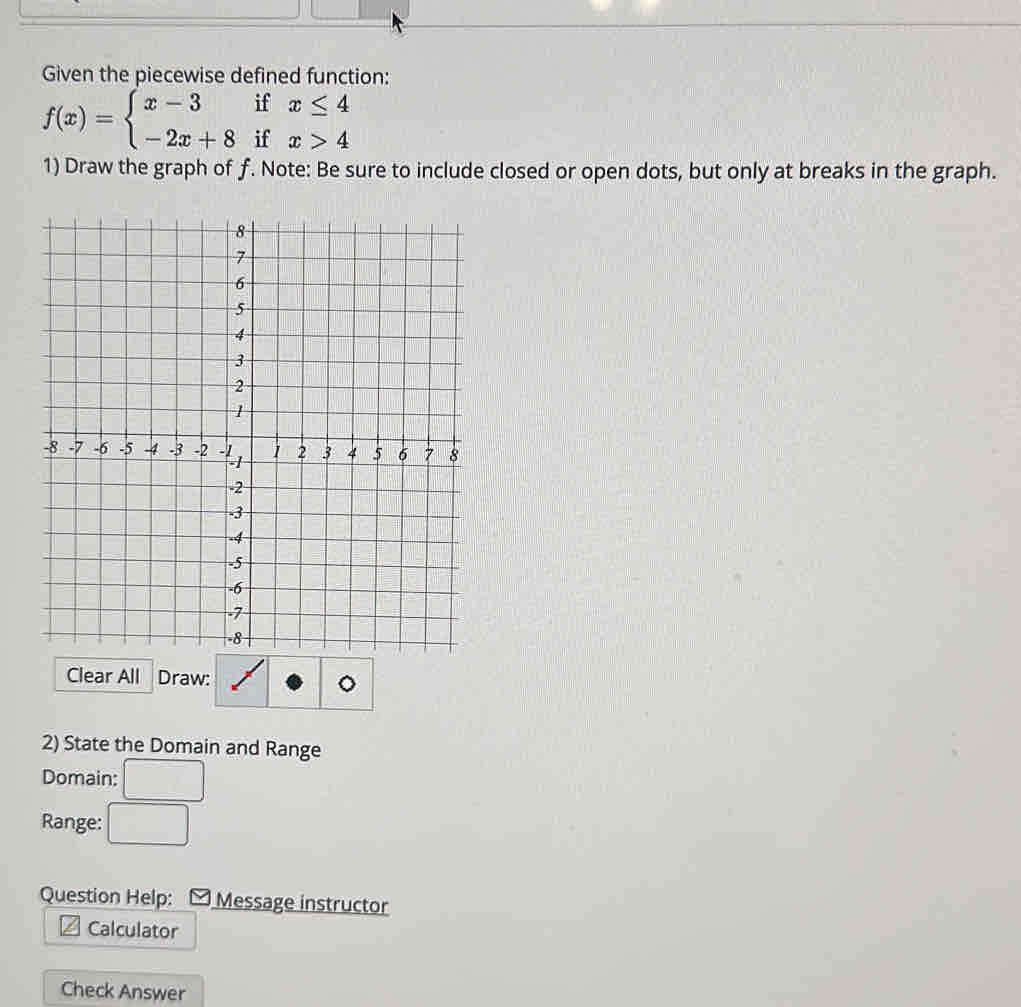 Given the piecewise defined function:
f(x)=beginarrayl x-3ifx≤ 4 -2x+8ifx>4endarray.
1) Draw the graph of f. Note: Be sure to include closed or open dots, but only at breaks in the graph.
Clear All Draw:
2) State the Domain and Range
Domain: □ 
Range: □ 
Question Help: Message instructor
Calculator
Check Answer