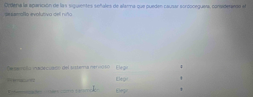 Ordena la aparición de las siguientes señales de alarma que pueden causar sordoceguera, considerando el 
desarrollo evolutivo del niño. 
Desarrollo inadecuado del sístema nervioso Elegir 
erate Elegir 
Réfereenates Prates con mo saramp Elegir 
;