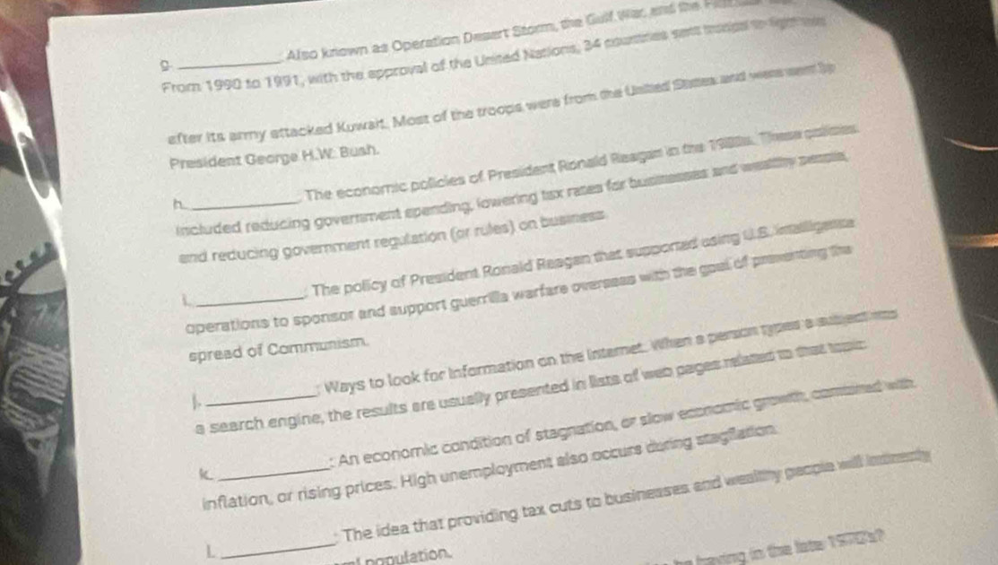 Also known as Operation Desert Storm, the Gulf War, and the Hil 
From 1990 to 1991, with the approval of the United Nations, 34 countres sess mrungal to light ms 
efter its army attacked Kuwait. Most of the troops were from the Usted Staes and were sen bs 
President George H.W. Bush. 
The economic policies of President Ronald Reagan in the 1988s. Theese polimes 
included reducing government spending, lowering tax rases for businesses and weallhy pessia 
and reducing government regulation (or rules) on business 
The policy of President Ronald Reagan that supported asing U.S. inailigensa 
operations to sponsor and support guerrilla warfare overseas with the goel of preventing the 
_L 
spread of Communism. 
Ways to look for information on the internet. When a persion types a subject is 
a search engine, the results are usually presented in lists of web pages related to that topic 
: An economic condition of stagnation, or slow economic growth, comined with 
inflation, or rising prices. High unemployment also occurs during stagflation, 
K 
: The idea that providing tax cuts to businesses and wealthy people will indnenly 
L 
_ 
l population. 
e haying in the late 197