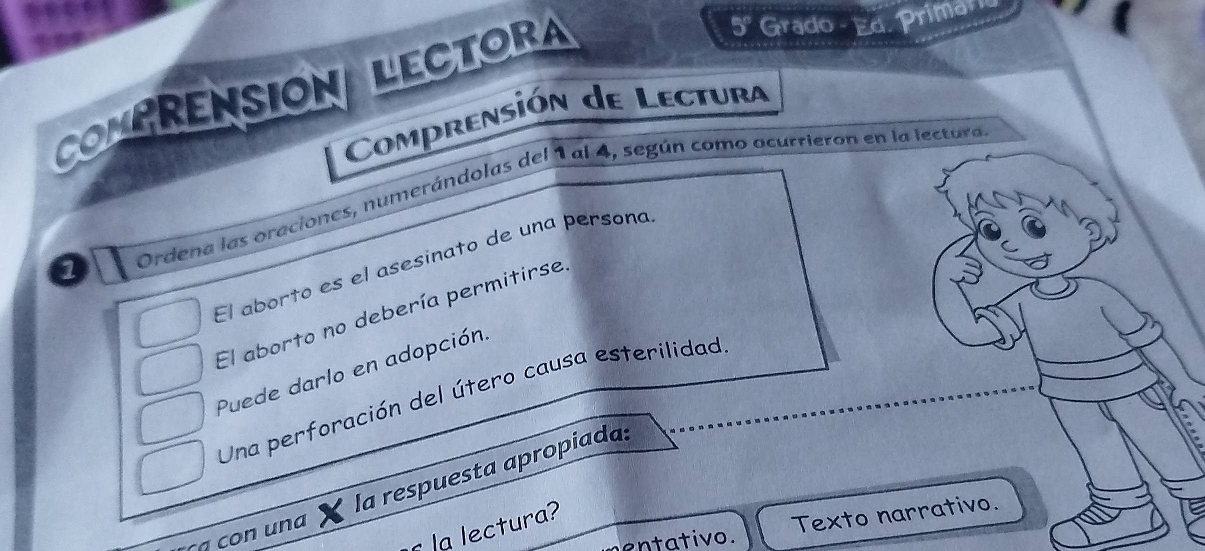 CONPRENSIONALECTORA
5° Grado - Ed. Primario 
Comprensión de Lectura 
1 
Ordena las oraciones, numerándolas del 1 al 4, según como ocurrieron en la lectura 
El aborto es el asesinato de una persona 
El aborto no debería permitirse 
Puede darlo en adopción. 
Una perforación del útero causa esterilidad 
la respuesta apropiada: 
entativo. Texto narrativo. 
la lectura? 
con una