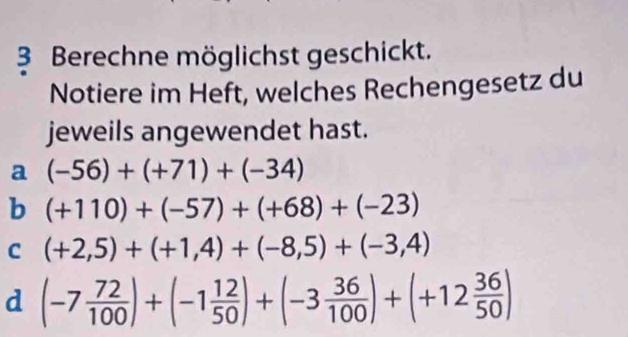 Berechne möglichst geschickt.
Notiere im Heft, welches Rechengesetz du
jeweils angewendet hast.
a (-56)+(+71)+(-34)
b (+110)+(-57)+(+68)+(-23)
C (+2,5)+(+1,4)+(-8,5)+(-3,4)
d (-7 72/100 )+(-1 12/50 )+(-3 36/100 )+(+12 36/50 )
