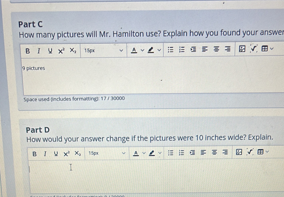 How many pictures will Mr. Hamilton use? Explain how you found your answer
9 pictures
Space used (includes formatting): 17 / 30000
Part D
How would your answer change if the pictures were 10 inches wide? Explain.
B I u X^2X_2 15px