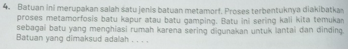 Batuan ini merupakan salah satu jenis batuan metamorf. Proses terbentuknya diakibatkan 
proses metamorfosis batu kapur atau batu gamping. Batu ini sering kali kita temukan 
sebagai batu yang menghiasi rumah karena sering digunakan untuk lantai dan dinding. 
Batuan yang dimaksud adalah . . . .