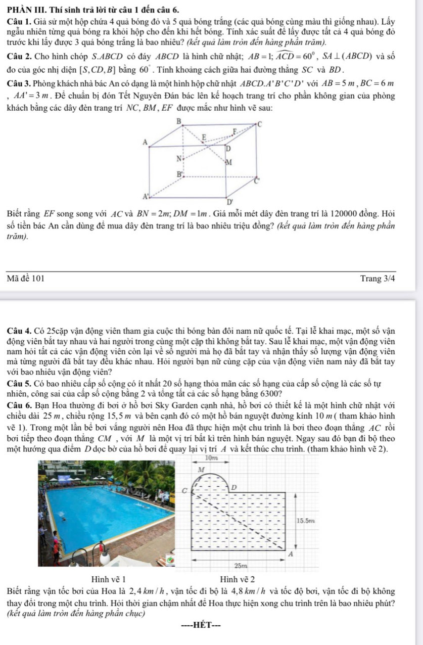 PHÀN III. Thí sinh trả lời từ câu 1 đến câu 6.
Câu 1. Giả sử một hộp chứa 4 quả bóng đỏ và 5 quả bóng trắng (các quả bóng cùng màu thì giống nhau). Lấy
ngẫu nhiên từng quả bóng ra khỏi hộp cho đến khi hết bóng. Tính xác suất để lấy được tất cả 4 quả bóng đó
trước khi lấy được 3 quả bóng trắng là bao nhiêu? (kết quả làm tròn đến hàng phần trăm).
Câu 2. Cho hình chóp S.ABCD có đáy ABCD là hình chữ nhật; AB=1;widehat ACD=60°,SA⊥ (ABCD) và số
đo của góc nhị diện [S,CD,B] bằng 60°. Tính khoảng cách giữa hai đường thắng SC và BD .
Câu 3. Phòng khách nhà bác An có dạng là một hình hộp chữ nhật ABCD.A'B'C'D' với AB=5m,BC=6m
AA'=3m. Để chuẩn bị đón Tết Nguyên Đán bác lên kế hoạch trang trí cho phần không gian của phòng
khách bằng các dây đèn trang trí NC, BM , EF được mắc như hình vẽ sau:
Biết rằng EF song song với AC và BN=2m;DM=1m. Giá mỗi mét dây đèn trang trí là 120000 đồng. Hỏi
số tiền bác An cần dùng đề mua dây đèn trang trí là bao nhiêu triệu đồng? (kết quả làm tròn đến hàng phần
trăm).
Mã đề 101 Trang 3/4
Câu 4. Có 25cặp vận động viên tham gia cuộc thi bóng bàn đôi nam nữ quốc tế. Tại lễ khai mạc, một số vận
động viên bắt tay nhau và hai người trong cùng một cặp thì không bắt tay. Sau lễ khai mạc, một vận động viên
nam hỏi tất cả các vận động viên còn lại về số người mà họ đã bắt tay và nhận thấy số lượng vận động viên
mà từng người đã bắt tay đều khác nhau. Hỏi người bạn nữ cùng cặp của vận động viên nam này đã bắt tay
với bao nhiêu vận động viên?
Câu 5. Có bao nhiêu cấp số cộng có ít nhất 20 số hạng thỏa mãn các số hạng của cấp số cộng là các số tự
nhiên, công sai của cấp số cộng bằng 2 và tổng tất cả các số hạng bằng 6300?
Câu 6. Bạn Hoa thường đi bơi ở hồ bơi Sky Garden cạnh nhà, hồ bơi có thiết kế là một hình chữ nhật với
chiều dài 25 m, chiều rộng 15,5m và bên cạnh đó có một hồ bán nguyệt đường kính 10 m( tham khảo hình
vẽ 1). Trong một lần bể bơi vắng người nên Hoa đã thực hiện một chu trình là bơi theo đoạn thắng AC rồi
bởi tiếp theo đoạn thăng CM , với Mô là một vị trí bất kì trên hình bán nguyệt. Ngay sau đó bạn đi bộ theo
một hướng qua điểm D dọc bờ của hồ bơi để quay lại vị trí A và kết thúc chu trình. (tham khảo hình vẽ 2).
Hình vẽ 1Hình vẽ 2
Biết rằng vận tốc bơi của Hoa là 2,4 km/h , vận tốc đi bộ là 4,8 km/h và tốc độ bơi, vận tốc đi bộ không
thay đổi trong một chu trình. Hội thời gian chậm nhất để Hoa thực hiện xong chu trình trên là bao nhiêu phút?
(kết quả làm tròn đến hàng phần chục)
IÉt