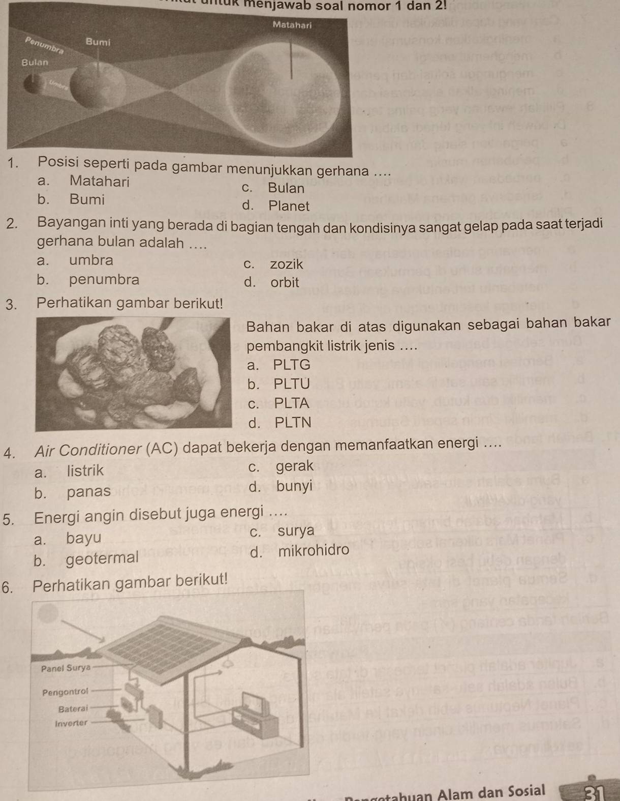 untuk menjawab soal nomor 1 dan 2!
....
a. Matahari
c. Bulan
b. Bumi d. Planet
2. Bayangan inti yang berada di bagian tengah dan kondisinya sangat gelap pada saat terjadi
gerhana bulan adalah ....
a. umbra c. zozik
b. penumbra d. orbit
3. Perhatikan gambar berikut!
Bahan bakar di atas digunakan sebagai bahan bakar
pembangkit listrik jenis ....
a. PLTG
b. PLTU
c. PLTA
d. PLTN
4. Air Conditioner (AC) dapat bekerja dengan memanfaatkan energi ....
a. listrik c. gerak
b. panas d. bunyi
5. Energi angin disebut juga energi …
a. bayu c. surya
b. geotermal d. mikrohidro
6. Perhatikan gambar berikut!
tah uan Alam dan Sosial