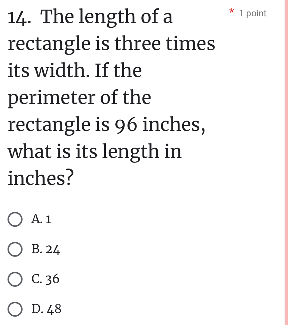 The length of a
1 point
rectangle is three times
its width. If the
perimeter of the
rectangle is 96 inches,
what is its length in
inches?
A. 1
B. 24
C. 36
D. 48