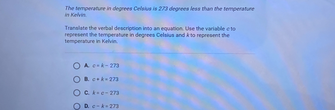 The temperature in degrees Celsius is 273 degrees less than the temperature
in Kelvin.
Translate the verbal description into an equation. Use the variable c to
represent the temperature in degrees Celsius and k to represent the
temperature in Kelvin.
A. c=k-273
B. c+k=273
C. k=c-273
D. c-k=273