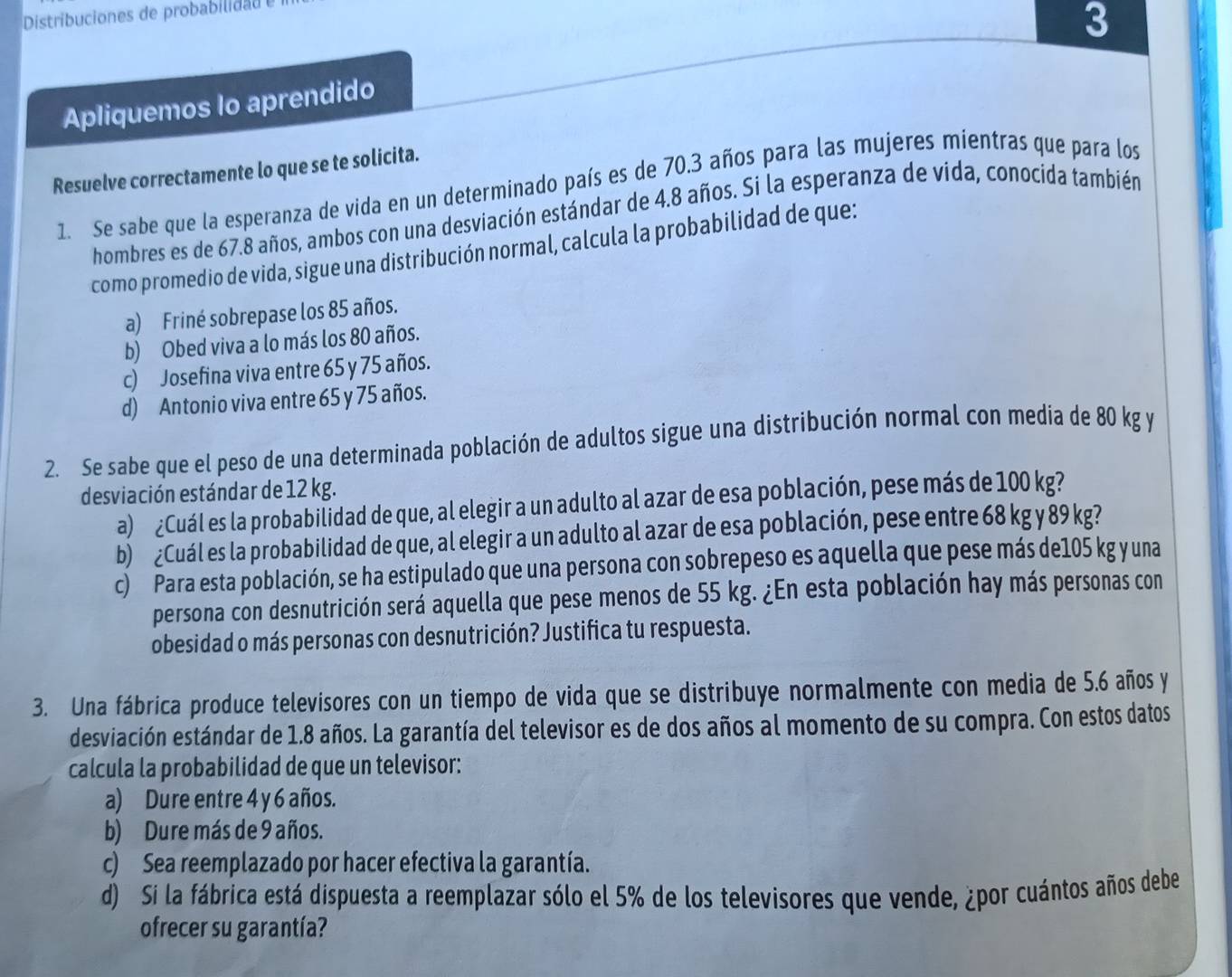 Distribuciones de probabiid 
3
Apliquemos lo aprendido
Resuelve correctamente lo que se te solicita.
1. Se sabe que la esperanza de vida en un determinado país es de 70.3 años para las mujeres mientras que para los
hombres es de 67.8 años, ambos con una desviación estándar de 4.8 años. Si la esperanza de vida, conocida también
como promedio de vida, sigue una distribución normal, calcula la probabilidad de que:
a) Friné sobrepase los 85 años.
b) Obed viva a lo más los 80 años.
c) Josefina viva entre 65 y 75 años.
d) Antonio viva entre 65 y 75 años.
2. Se sabe que el peso de una determinada población de adultos sigue una distribución normal con media de 80 kg y
desviación estándar de 12 kg.
a) ¿Cuál es la probabilidad de que, al elegir a un adulto al azar de esa población, pese más de 100 kg?
b) ¿Cuál es la probabilidad de que, al elegir a un adulto al azar de esa población, pese entre 68 kg y 89 kg?
c)  Para esta población, se ha estipulado que una persona con sobrepeso es aquella que pese más de105 kg y una
persona con desnutrición será aquella que pese menos de 55 kg. ¿En esta población hay más personas con
obesidad o más personas con desnutrición? Justifica tu respuesta.
3. Una fábrica produce televisores con un tiempo de vida que se distribuye normalmente con media de 5.6 años y
desviación estándar de 1.8 años. La garantía del televisor es de dos años al momento de su compra. Con estos datos
calcula la probabilidad de que un televisor:
a) Dure entre 4 y 6 años.
b) Dure más de 9 años.
c) Sea reemplazado por hacer efectiva la garantía.
d) Si la fábrica está dispuesta a reemplazar sólo el 5% de los televisores que vende, ¿por cuántos años debe
ofrecer su garantía?