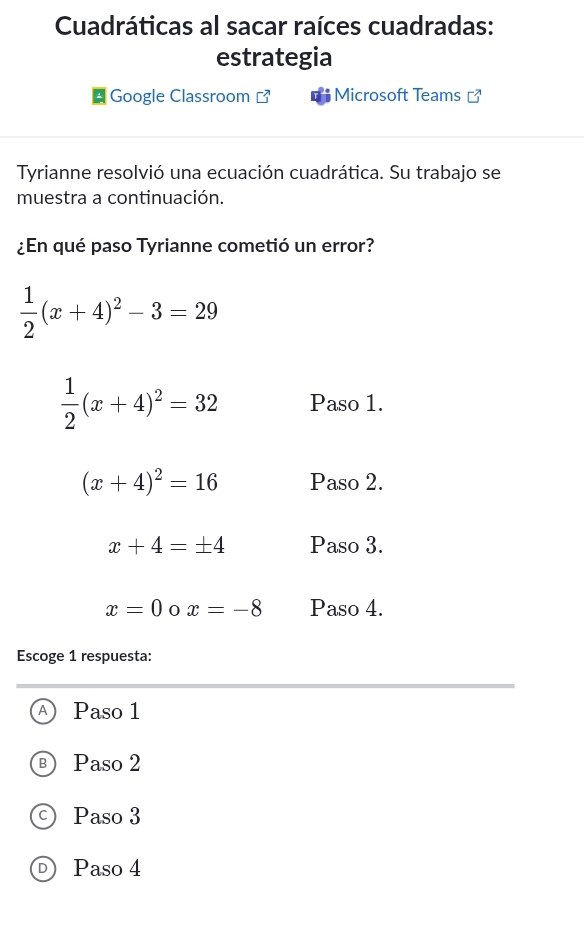 Cuadráticas al sacar raíces cuadradas:
estrategia
Google Classroom Microsoft Teams ]
Tyrianne resolvió una ecuación cuadrática. Su trabajo se
muestra a continuación.
¿En qué paso Tyrianne cometió un error?
 1/2 (x+4)^2-3=29
 1/2 (x+4)^2=32 Paso 1.
(x+4)^2=16 Paso 2.
x+4=± 4 Paso 3.
x=0 0 x=-8 Paso 4.
Escoge 1 respuesta:
Paso 1
Paso 2
Paso 3
D) Paso 4