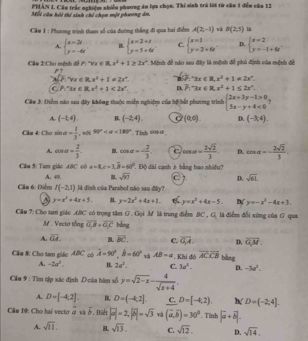 PHÀN I, Câu trắc nghiệm nhiều phương án lựa chọn. Thí sinh trả lời từ câu 1 đến câu 12
Mỗi câu hỏi thí sinh chỉ chọn một phương án.
Câu 1 : Phương trình tham số của đường thắng đi qua hai điểm A(2;-1) và B(2;5) là
A. beginarrayl x=2t y=-6tendarray. . B. beginarrayl x=2+t y=5+6tendarray. . C. beginarrayl x=1 y=2+6tendarray. . D. beginarrayl x=2 y=-1+6tendarray. .
Câu 2:Cho mệnh đề P: ''forall x∈ R,x^2+1≥ 2x'' '. Mệnh đề nào sau đây là mệnh đề phủ định của mệnh đề
P?
 overline p:'forall forall x∈ R,x^2+1!= 2x^n
B. overline P:^circ 3x∈ R,x^2+1!= 2x°.
C. hat P:''exists x∈ R,x^2+1<2x°. D. overline P:''exists x∈ R,x^2+1≤ 2x^n.
Câu 3: Điểm nào sau đây không thuộc miền nghiệm của hệ bắt phương trình beginarrayl 2x+3y-1>0 5x-y+4<0endarray. ?
A. (-1;4). B. (-2;4). a (0;0). D. (-3;4).
Câu 4: Cho sin alpha = 1/3  , với 90° <180°. Tính cos α
A. cos alpha = 2/3 . B. cos alpha =- 2/3 . C. cos alpha = 2sqrt(2)/3 . D. cos alpha =- 2sqrt(2)/3 .
Câu 5: Tam giác ABC có a=8,c=3,widehat B=60^0 Độ dài cạnh 6 bằng bao nhiêu?
A. 49. B. sqrt(97) C. 7. D. sqrt(61).
Câu 6: Điểm I(-2;1) là đính của Parabol nào sau đây?
A y=x^2+4x+5. B. y=2x^2+4x+1. a y=x^2+4x-5. D( y=-x^2-4x+3.
Câu 7: Cho tam giác ABC có trọng tâm G . Gọi M là trung điểm BC , G_1 là điểm đối xứng của G qua
M . Vectơ tổng vector G_1B+vector G_1C bàng
A. vector GA. B. vector BC. C. vector G_1A. D. overline G_1M.
Câu 8: Cho tam giác ABC có hat A=90^0,hat B=60^0 và AB=a. Khi đó overline AC.overline CB bàng
A. -2a^2. B. 2a^2. C. 3a^2. D. -3a^2.
Câu 9 : Tìm tập xác định Dcủa hàm số y=sqrt(2-x)- 4/sqrt(x+4) .
A. D=[-4;2]. B. D=(-4;2]. C. D=[-4;2). D=(-2;4].
Câu 10: Cho hai vectơ vector a và vector b. Biết |vector a|=2,|vector b|=sqrt(3) và (vector a,vector b)=30^0. Tính |vector a+vector b|.
A. sqrt(11). sqrt(13).
B.
C. sqrt(12). sqrt(14).
D.