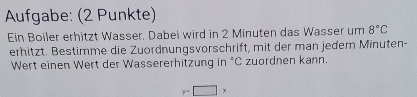 Aufgabe: (2 Punkte) 
Ein Boiler erhitzt Wasser. Dabei wird in 2 Minuten das Wasser um 8°C
erhitzt. Bestimme die Zuordnungsvorschrift, mit der man jedem Minuten- 
Wert einen Wert der Wassererhitzung in°C zuordnen kann.
y=□ · x