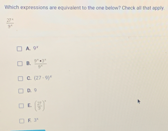 Which expressions are equivalent to the one below? Check all that apply.
 27^x/9^x 
A. 9^x
B.  9^x· 3^x/9^x 
C. (27-9)^x
D. 9
E. ( 27/9 )^x
F. 3^x