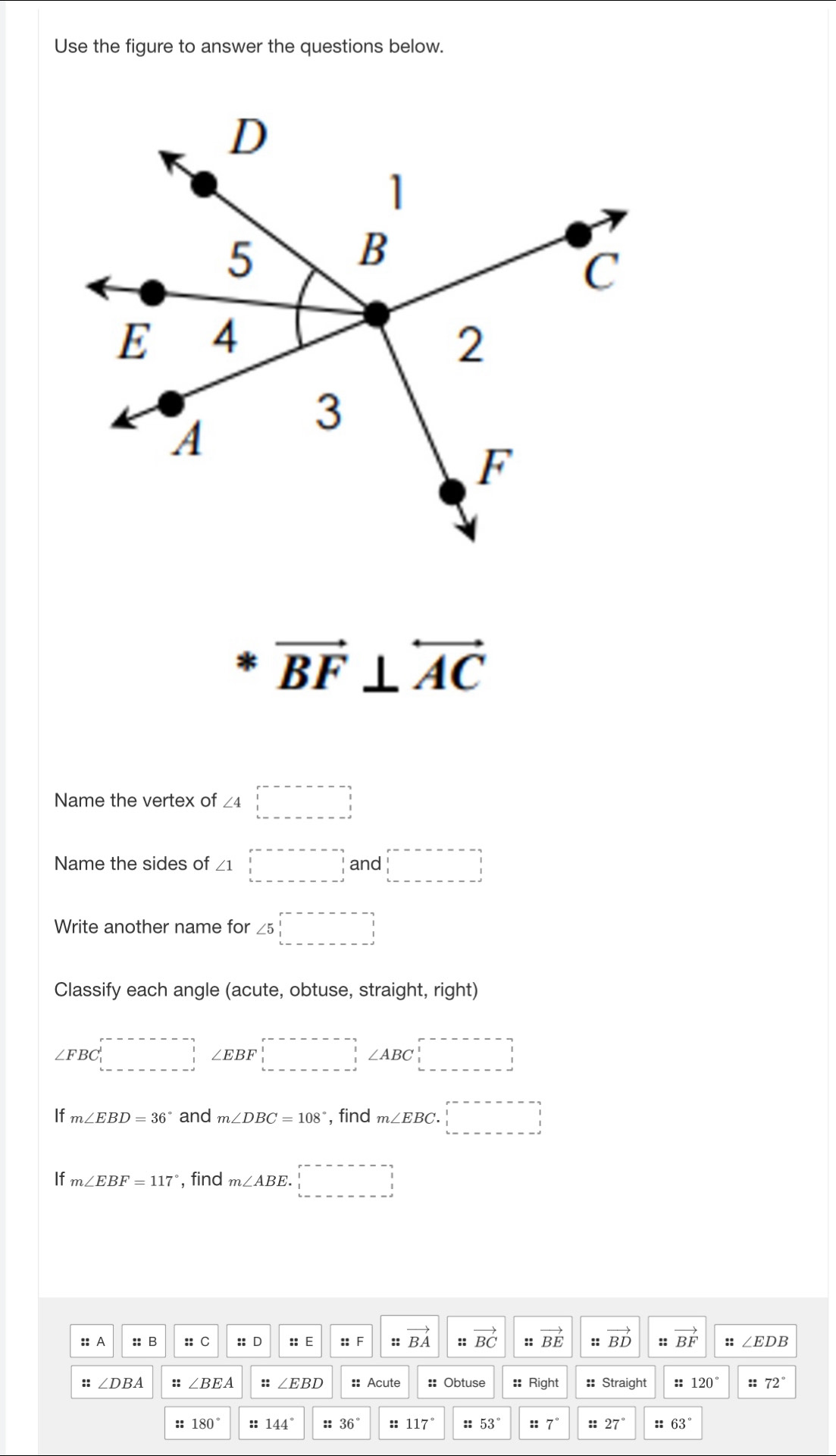 Use the figure to answer the questions below.
vector BF⊥ overleftrightarrow AC
Name the vertex of ∠ 4□
Name the sides of ∠ 1□ and □ 
Write another name for ∠ 5□
Classify each angle (acute, obtuse, straight, right)
∠ FBC□ ∠ EBF□ ∠ ABC □ □
If m∠ EBD=36° and m∠ DBC=108° , find m∠ EBC.□
If m∠ EBF=117° , find m∠ ABE.□
:: A :: B :: C :: D :: E :: F z:vector BA :: vector BC :: vector BE :: vector BD :: vector BF :: ∠ EDB
:: ∠ DBA :: ∠ BEA :: ∠ EBD :: Acute :: Obtuse :: Right :: Straight :: 120° ::72°
:: 180° 144° 36° :: 117° :: 53° ::7° :: 27° :: 63°