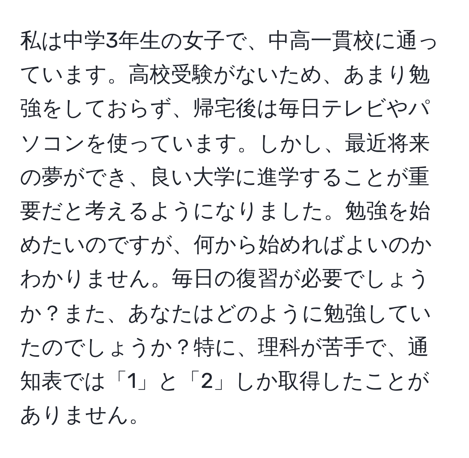 私は中学3年生の女子で、中高一貫校に通っています。高校受験がないため、あまり勉強をしておらず、帰宅後は毎日テレビやパソコンを使っています。しかし、最近将来の夢ができ、良い大学に進学することが重要だと考えるようになりました。勉強を始めたいのですが、何から始めればよいのかわかりません。毎日の復習が必要でしょうか？また、あなたはどのように勉強していたのでしょうか？特に、理科が苦手で、通知表では「1」と「2」しか取得したことがありません。